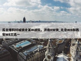 瓜主爆料钎城锁定某W战队，济南RW侠_北京WB和西安WE三选一