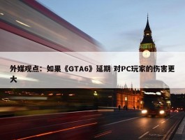 外媒观点：如果《GTA6》延期 对PC玩家的伤害更大