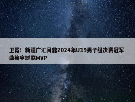 卫冕！新疆广汇问鼎2024年U19男子组决赛冠军 曲笑宇蝉联MVP