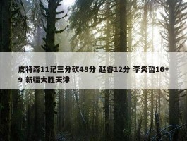 皮特森11记三分砍48分 赵睿12分 李炎哲16+9 新疆大胜天津