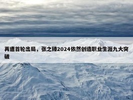 再遭首轮出局，张之臻2024依然创造职业生涯九大突破