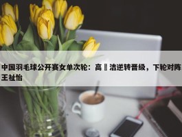 中国羽毛球公开赛女单次轮：高昉洁逆转晋级，下轮对阵王祉怡