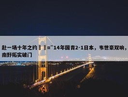 赴一场十年之约🤨14年国青2-1日本，韦世豪双响，南野拓实破门