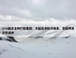 U16国足主帅打脸董路：不能追求防守反击，会阻碍青少年进步