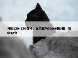 马刺139-130奇才，文班亚马50分6板3帽，普尔42分