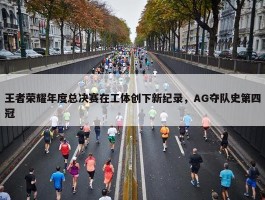 王者荣耀年度总决赛在工体创下新纪录，AG夺队史第四冠