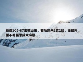 新疆105-87击败山东，赛后迎来2喜1忧，锋线外援不补强恐成大麻烦