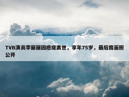 TVB演员李丽丽因癌症离世，享年75岁，最后露面照公开