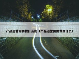 产品运营需要做什么的（产品运营需要做些什么）