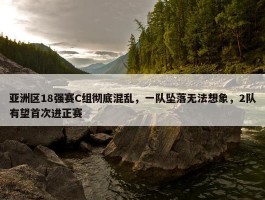 亚洲区18强赛C组彻底混乱，一队坠落无法想象，2队有望首次进正赛