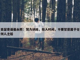 豪瑟寄语崔永熙：努力训练，投入时间，不要甘愿居于任何人之后