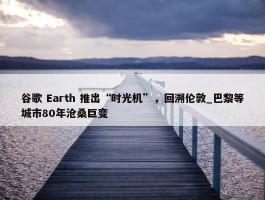 谷歌 Earth 推出“时光机”，回溯伦敦_巴黎等城市80年沧桑巨变