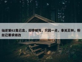 仙逆第62集已出，却惨被骂，只因一点，事关王林，粉丝已要求修改