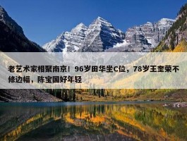 老艺术家相聚南京！96岁田华坐C位，78岁王奎荣不修边幅，陈宝国好年轻