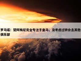 罗马诺：楚阿梅尼完全专注于皇马，没考虑过转会去其他俱乐部