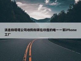 消息称塔塔公司收购和硕在印度的唯一一家iPhone工厂