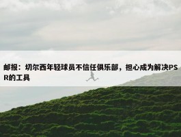 邮报：切尔西年轻球员不信任俱乐部，担心成为解决PSR的工具