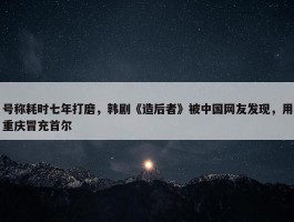 号称耗时七年打磨，韩剧《造后者》被中国网友发现，用重庆冒充首尔