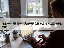 纪念200场里程碑！尤文球员在更衣室内与达尼洛合影庆祝