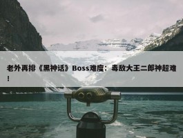 老外再排《黑神话》Boss难度：毒敌大王二郎神超难！