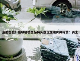 浴血奋战！曼联晒德里赫特头部流血照片并称赞：勇士