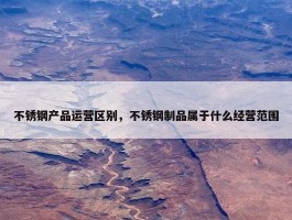 不锈钢产品运营区别，不锈钢制品属于什么经营范围