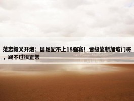 范志毅又开炮：国足配不上18强赛！晋级靠新加坡门将，踢不过很正常