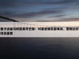 妻子谈迪马利亚离开巴黎：对某些俱乐部来说，营销比好球员重要