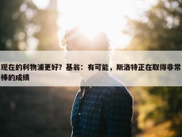 现在的利物浦更好？基翁：有可能，斯洛特正在取得非常棒的成绩