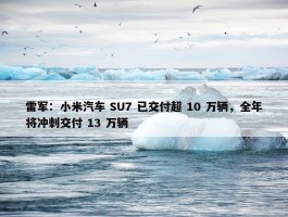 雷军：小米汽车 SU7 已交付超 10 万辆，全年将冲刺交付 13 万辆