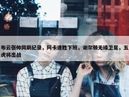 布云张帅同刷纪录，阿卡速胜下班，谢尔顿无缘卫冕，五虎将出战