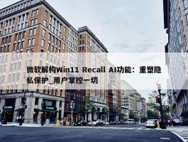 微软解构Win11 Recall AI功能：重塑隐私保护_用户掌控一切