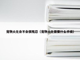 宠物火化会不会很残忍（宠物火化需要什么手续）