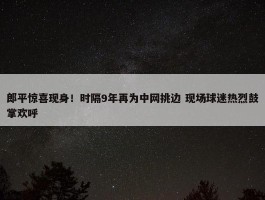 郎平惊喜现身！时隔9年再为中网挑边 现场球迷热烈鼓掌欢呼