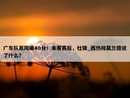 广东队赢同曦40分！来看赛后，杜锋_西热和莫兰德说了什么？