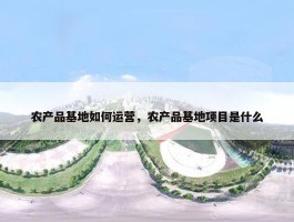 农产品基地如何运营，农产品基地项目是什么