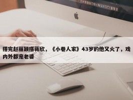 搭完赵丽颖搭蒋欣，《小巷人家》43岁的他又火了，戏内外都宠老婆