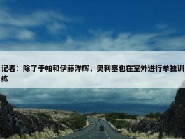 记者：除了于帕和伊藤洋辉，奥利塞也在室外进行单独训练