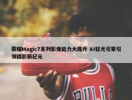 荣耀Magic7系列影像能力大提升 AI驭光引擎引领摄影新纪元