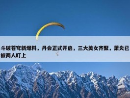 斗破苍穹新爆料，丹会正式开启，三大美女齐聚，萧炎已被两人盯上