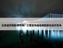 比亚迪热销欧洲市场！三菱宣布推出两款新车应对竞争