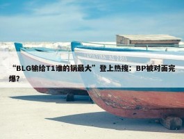 “BLG输给T1谁的锅最大”登上热搜：BP被对面完爆？