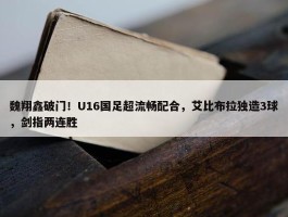 魏翔鑫破门！U16国足超流畅配合，艾比布拉独造3球，剑指两连胜