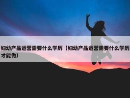 妇幼产品运营需要什么学历（妇幼产品运营需要什么学历才能做）