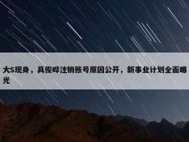 大S现身，具俊晔注销账号原因公开，新事业计划全面曝光