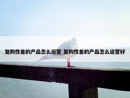 复购性差的产品怎么运营 复购性差的产品怎么运营好