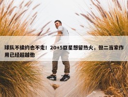 球队不续约也不走！20+5巨星想留热火，但二当家作用已经超越他