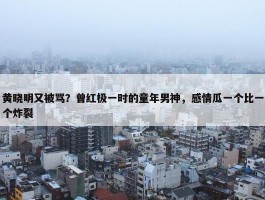 黄晓明又被骂？曾红极一时的童年男神，感情瓜一个比一个炸裂