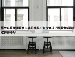 张兰在直播间直言不讳的爆料：如今俩孩子跟着大S可能过得并不好