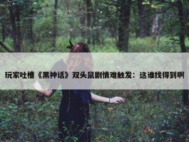 玩家吐槽《黑神话》双头鼠剧情难触发：这谁找得到啊